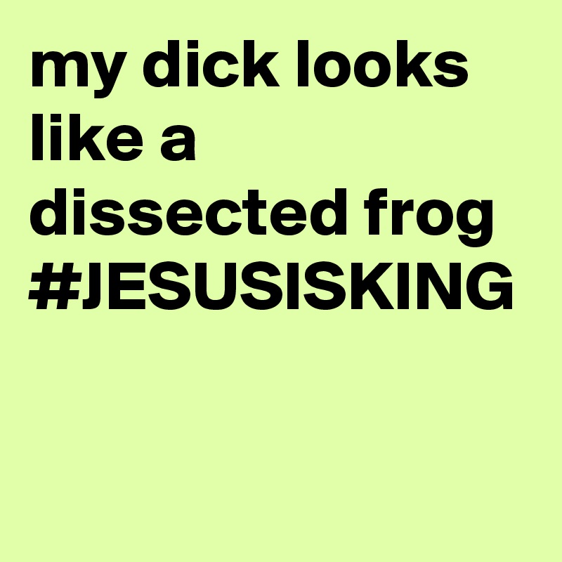 my dick looks like a dissected frog #JESUSISKING