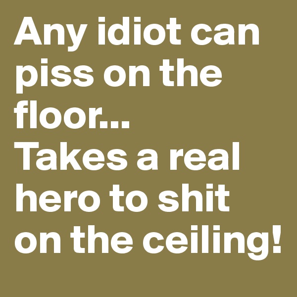 Any idiot can piss on the floor...
Takes a real hero to shit on the ceiling!