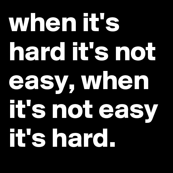 when it's hard it's not easy, when it's not easy it's hard.