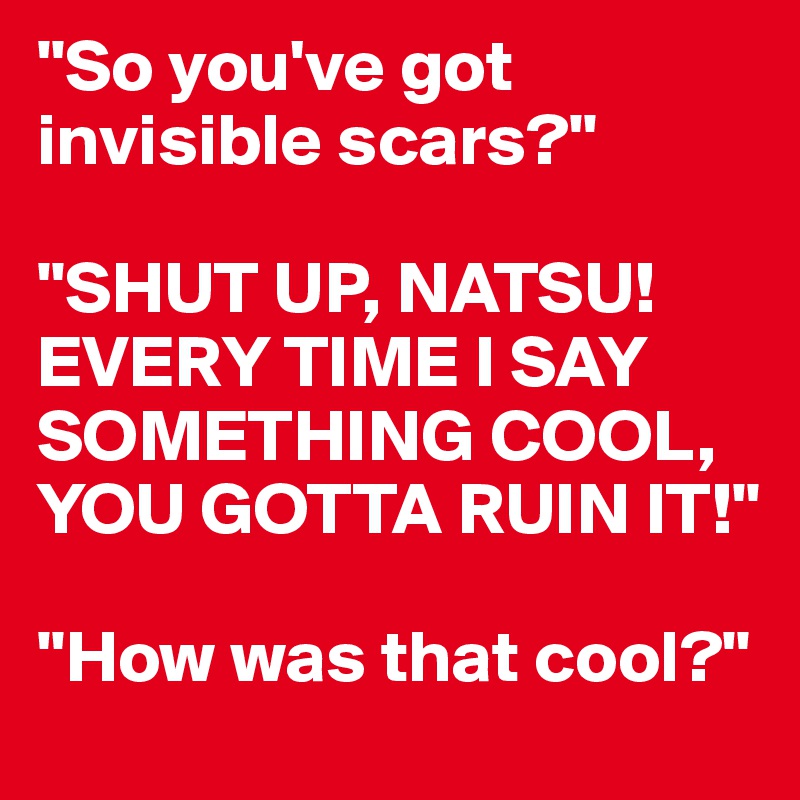 "So you've got invisible scars?"

"SHUT UP, NATSU! EVERY TIME I SAY SOMETHING COOL, YOU GOTTA RUIN IT!"

"How was that cool?"