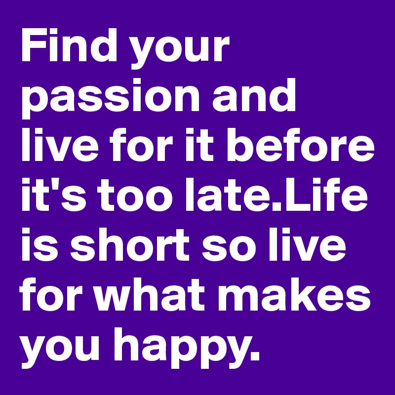 Find your passion and live for it before it's too late.Life is short so live for what makes you happy.