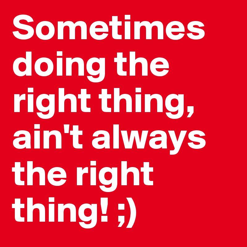 Sometimes doing the right thing, ain't always the right thing! ;) 