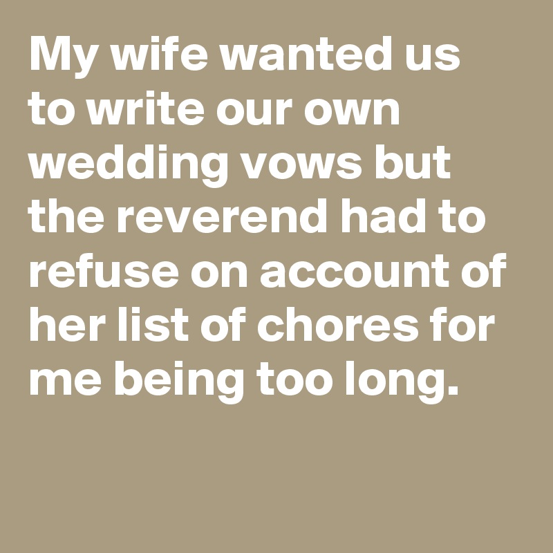 My wife wanted us to write our own wedding vows but the reverend had to refuse on account of her list of chores for me being too long.

