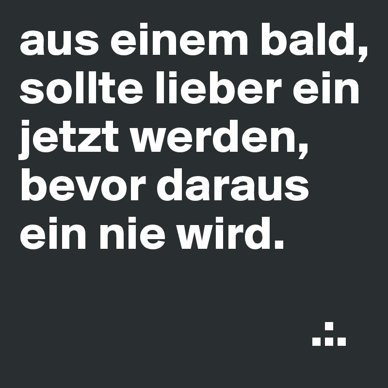 aus einem bald, sollte lieber ein jetzt werden, bevor daraus ein nie wird.

                              .:.