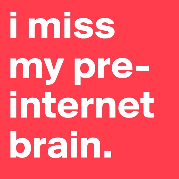 i miss my pre-internet brain.