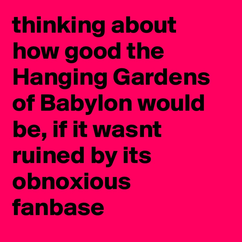 thinking about how good the Hanging Gardens of Babylon would be, if it wasnt ruined by its obnoxious fanbase