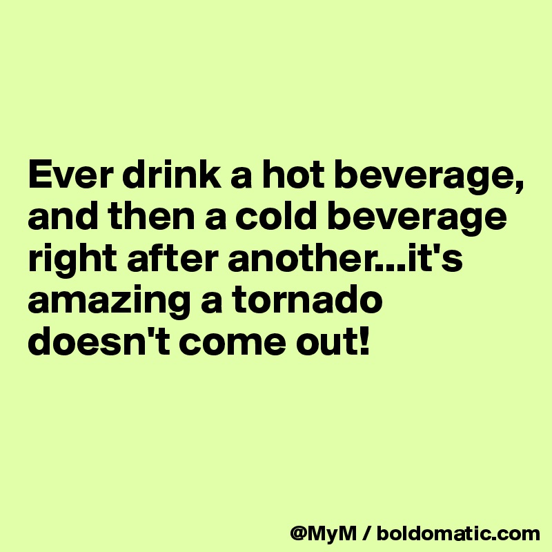 


Ever drink a hot beverage, and then a cold beverage right after another...it's amazing a tornado doesn't come out!


