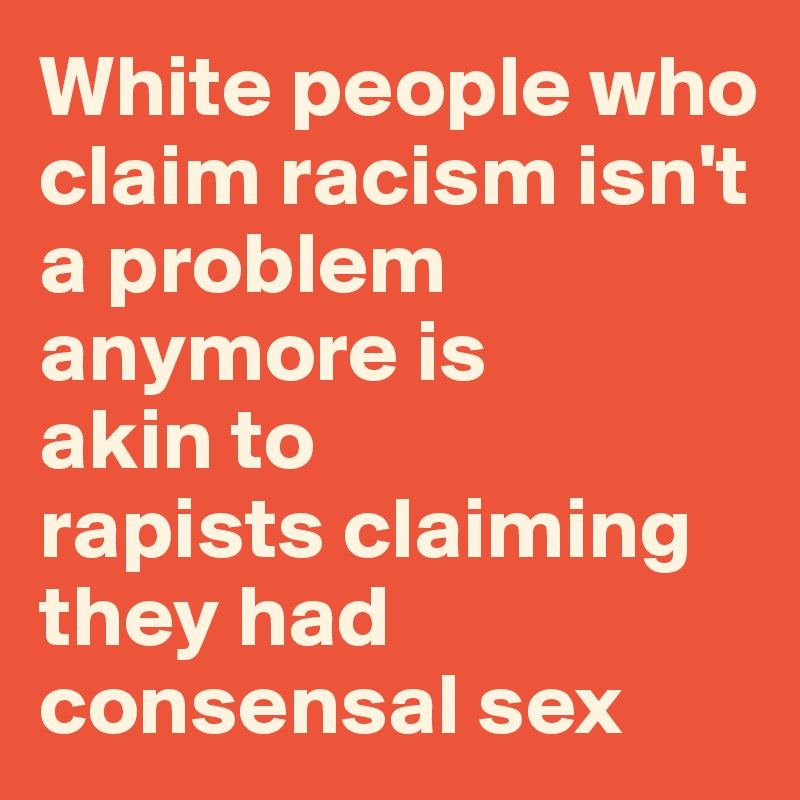 White people who claim racism isn't a problem anymore is 
akin to 
rapists claiming they had consensal sex