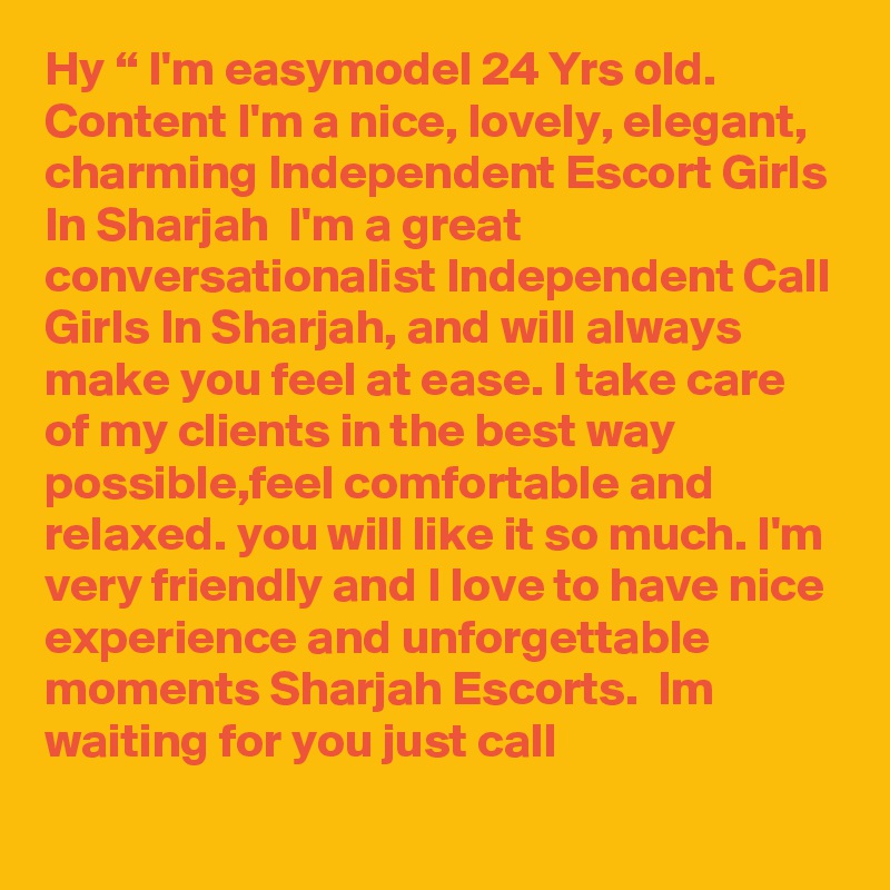 Hy “ I'm easymodel 24 Yrs old. Content I'm a nice, lovely, elegant, charming Independent Escort Girls In Sharjah  I'm a great conversationalist Independent Call Girls In Sharjah, and will always make you feel at ease. I take care of my clients in the best way possible,feel comfortable and relaxed. you will like it so much. I'm very friendly and I love to have nice experience and unforgettable moments Sharjah Escorts.  Im waiting for you just call 