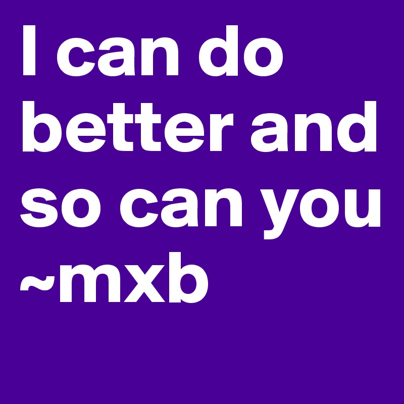 I can do better and so can you      ~mxb