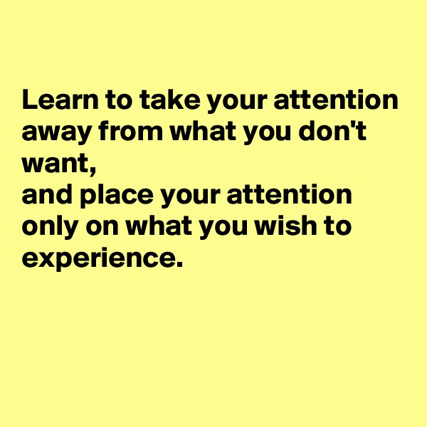 

Learn to take your attention away from what you don't want, 
and place your attention only on what you wish to experience.



