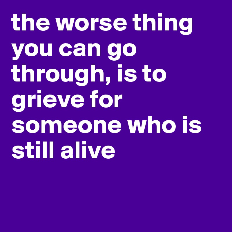 the worse thing you can go through, is to grieve for someone who is still alive

