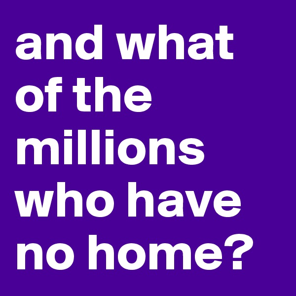 and what of the millions who have no home?