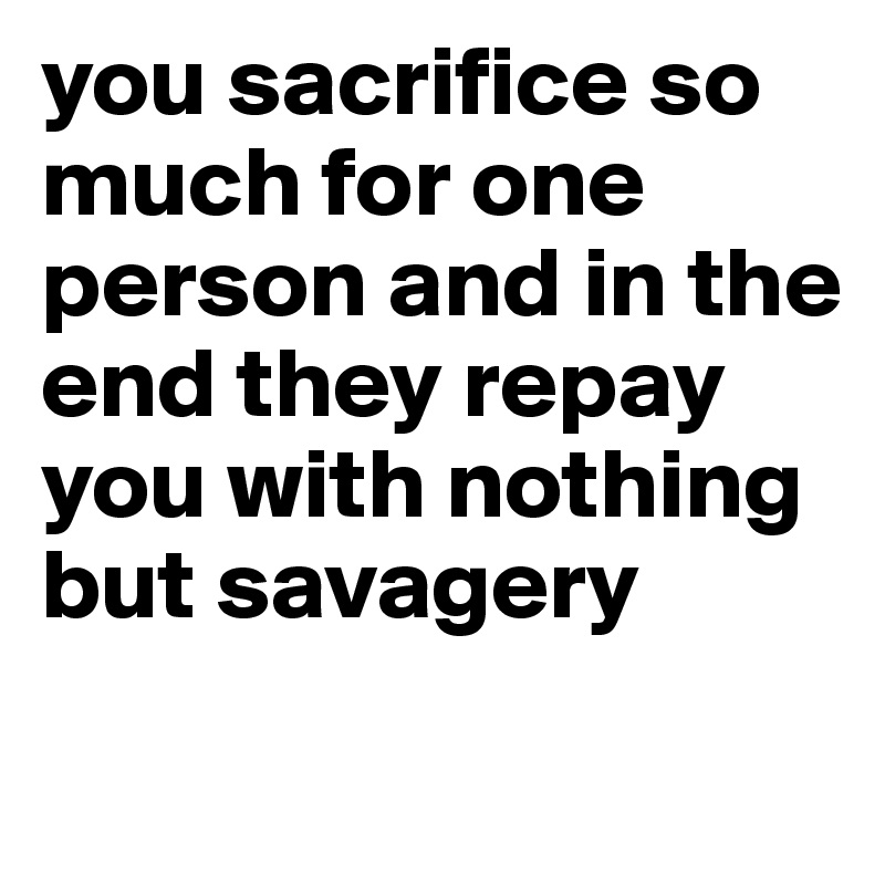 you sacrifice so much for one person and in the end they repay you with nothing but savagery 
