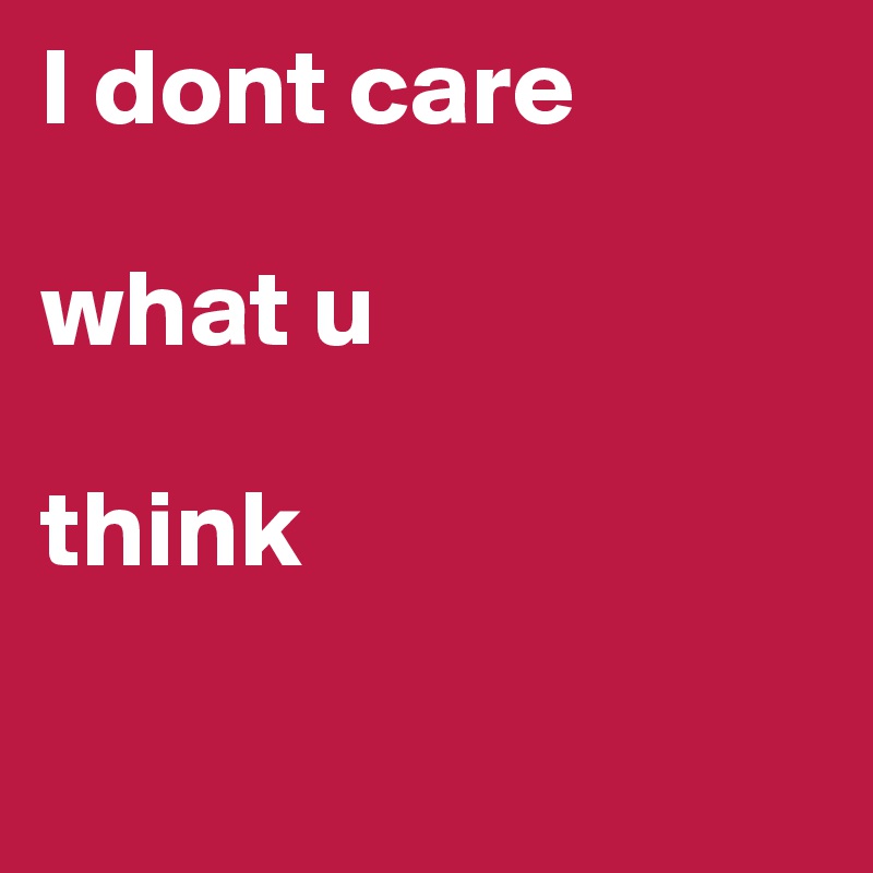 I dont care 

what u 

think

