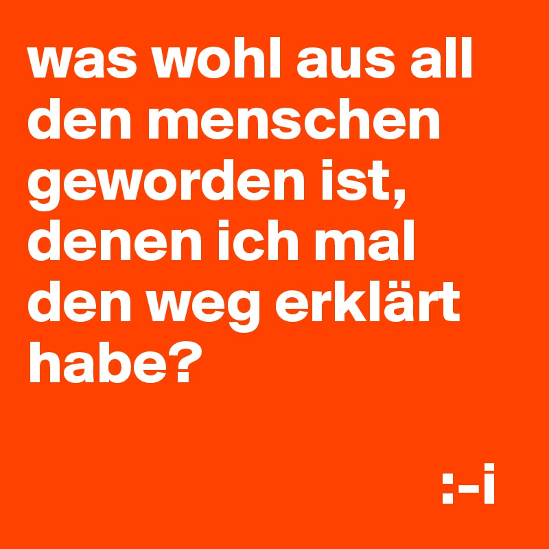 was wohl aus all den menschen geworden ist, denen ich mal den weg erklärt habe?

                                  :-i