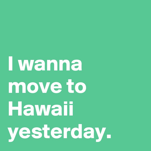 

I wanna move to Hawaii yesterday.