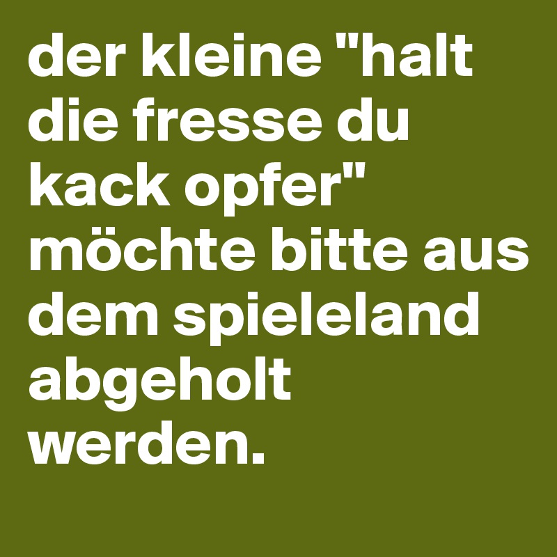 der kleine "halt die fresse du kack opfer" möchte bitte aus dem spieleland abgeholt werden.