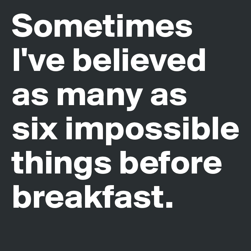 Sometimes I've believed as many as six impossible things before breakfast.