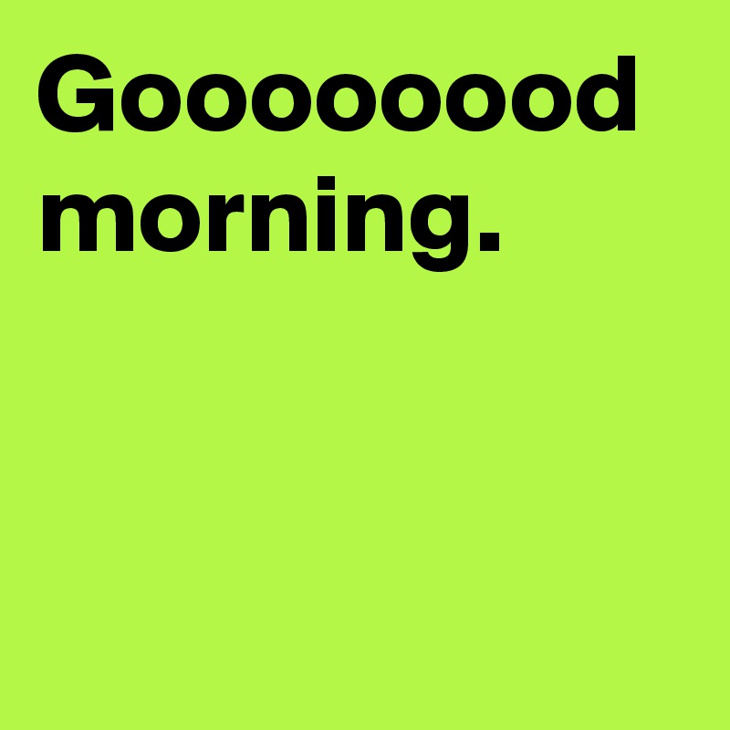 Goooooood morning.