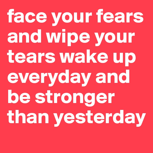 face your fears and wipe your tears wake up everyday and be stronger than yesterday