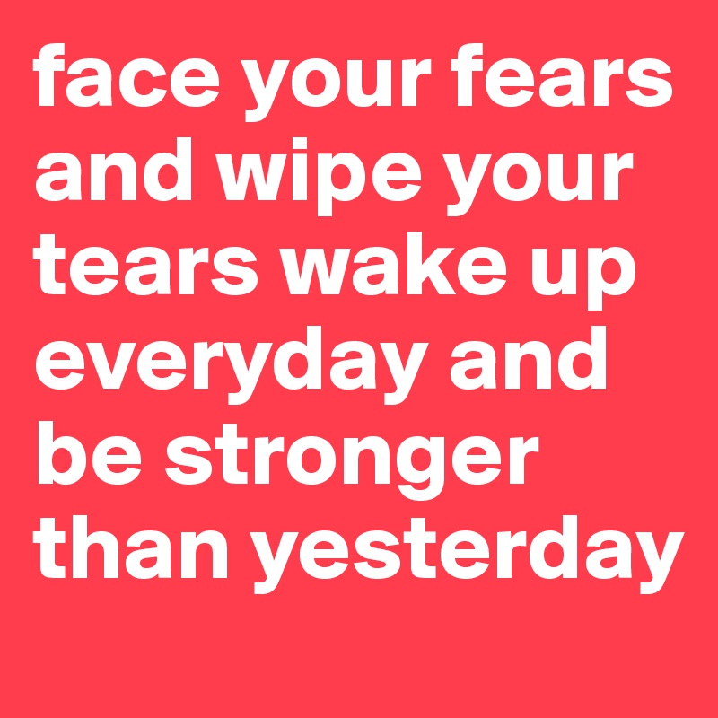 face your fears and wipe your tears wake up everyday and be stronger than yesterday