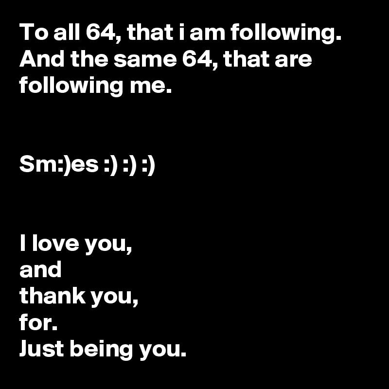 To all 64, that i am following.
And the same 64, that are following me.


Sm:)es :) :) :)


I love you,
and
thank you,
for.
Just being you.