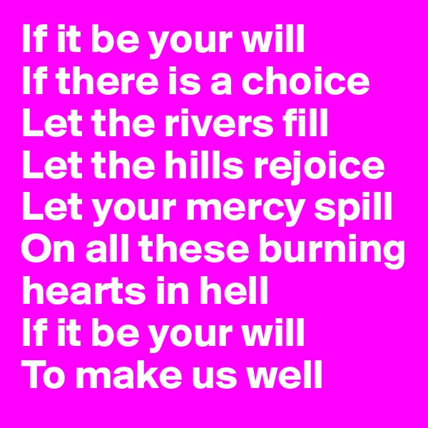If it be your will
If there is a choice
Let the rivers fill
Let the hills rejoice
Let your mercy spill
On all these burning hearts in hell
If it be your will
To make us well
