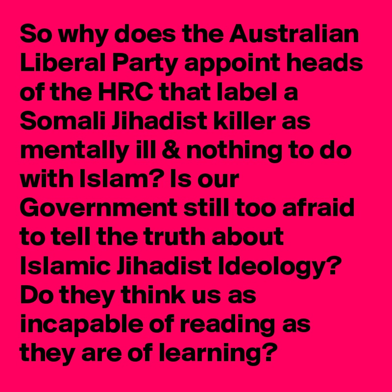 So why does the Australian Liberal Party appoint heads of the HRC that label a Somali Jihadist killer as mentally ill & nothing to do with Islam? Is our Government still too afraid to tell the truth about Islamic Jihadist Ideology? Do they think us as incapable of reading as they are of learning? 