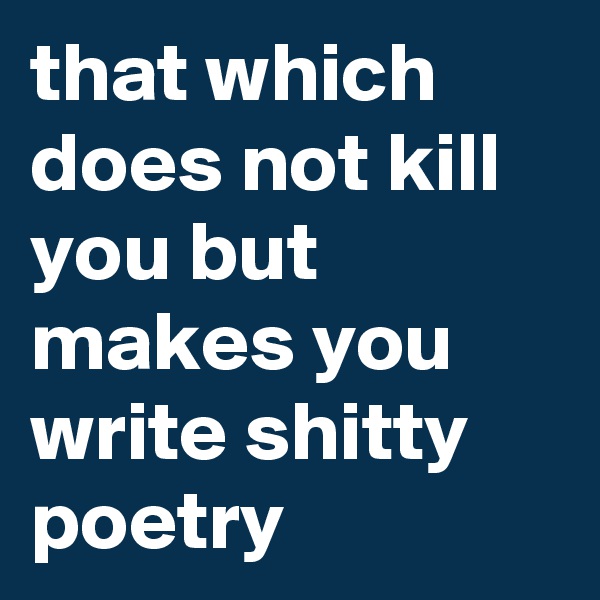 that which does not kill you but makes you write shitty poetry