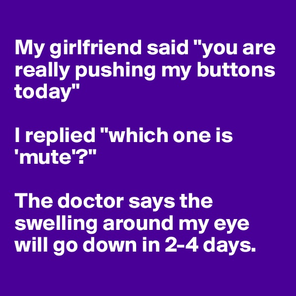 
My girlfriend said "you are really pushing my buttons today" 

I replied "which one is 'mute'?"

The doctor says the swelling around my eye will go down in 2-4 days. 
