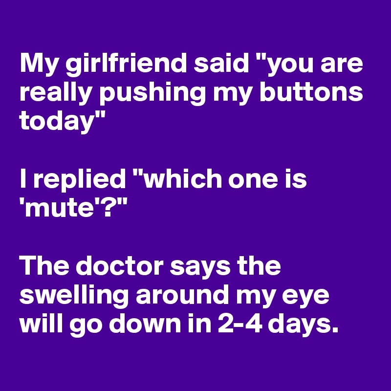 
My girlfriend said "you are really pushing my buttons today" 

I replied "which one is 'mute'?"

The doctor says the swelling around my eye will go down in 2-4 days. 
