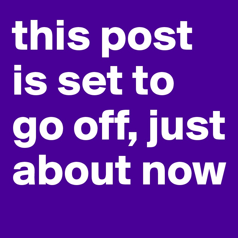 this post is set to go off, just about now