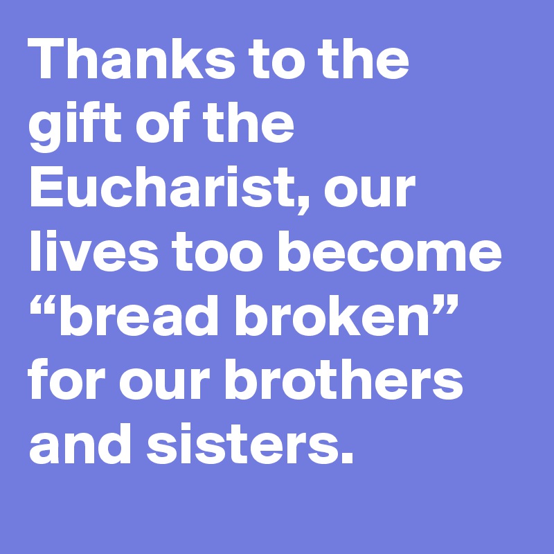 Thanks to the gift of the Eucharist, our lives too become “bread broken” for our brothers and sisters.