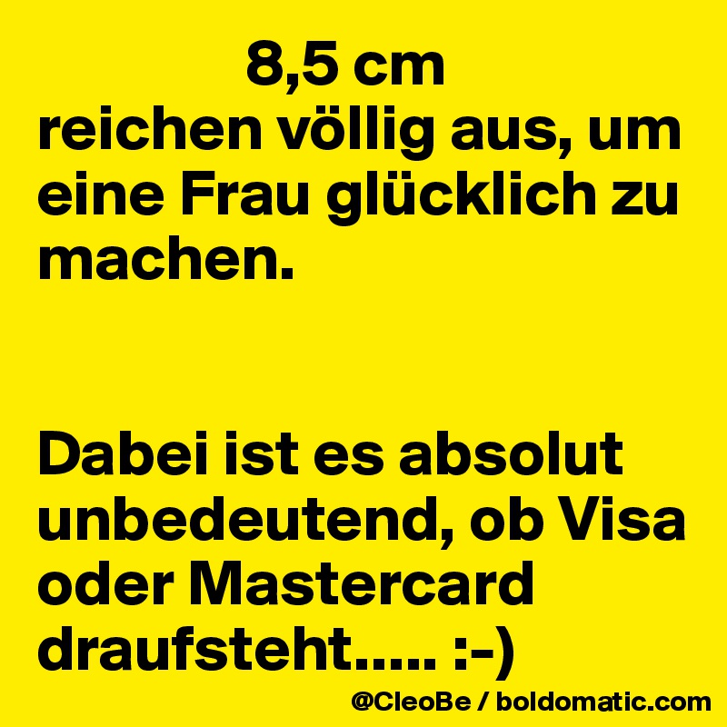                 8,5 cm
reichen völlig aus, um eine Frau glücklich zu machen.


Dabei ist es absolut unbedeutend, ob Visa oder Mastercard draufsteht..... :-) 