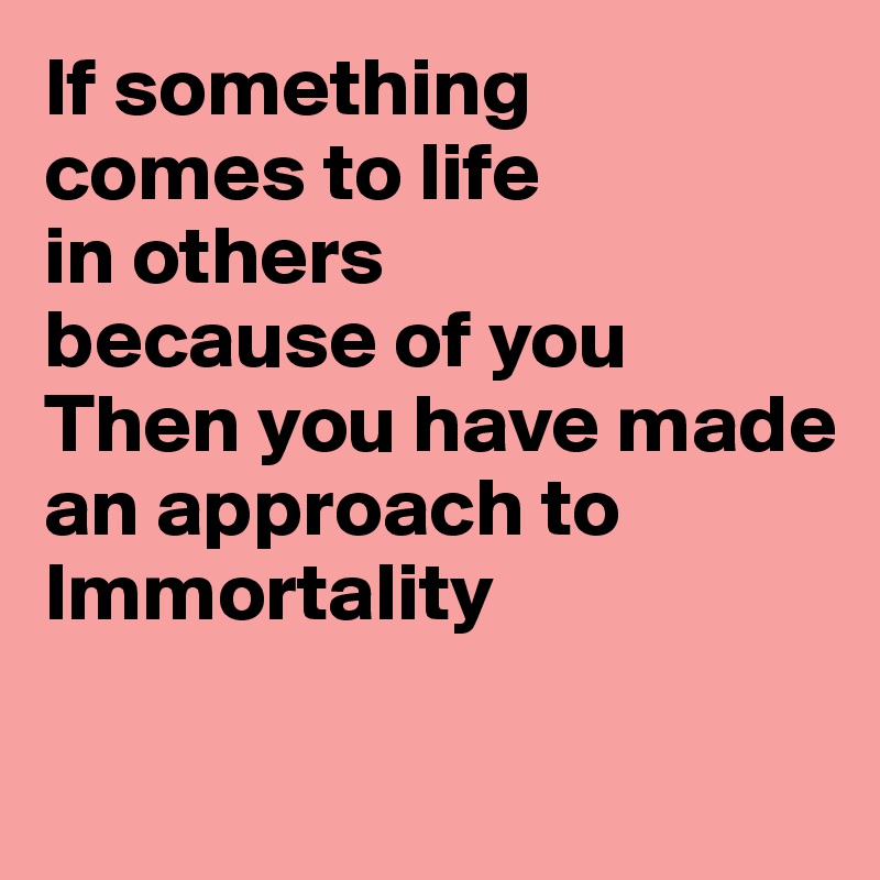 If something
comes to life
in others
because of you
Then you have made
an approach to
Immortality

