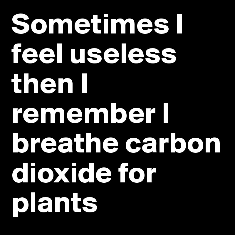 Sometimes I feel useless then I remember I breathe carbon dioxide for plants