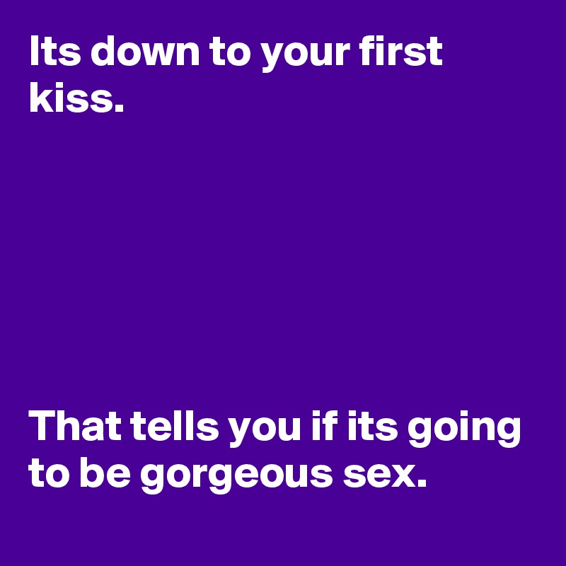 Its down to your first kiss.






That tells you if its going to be gorgeous sex.