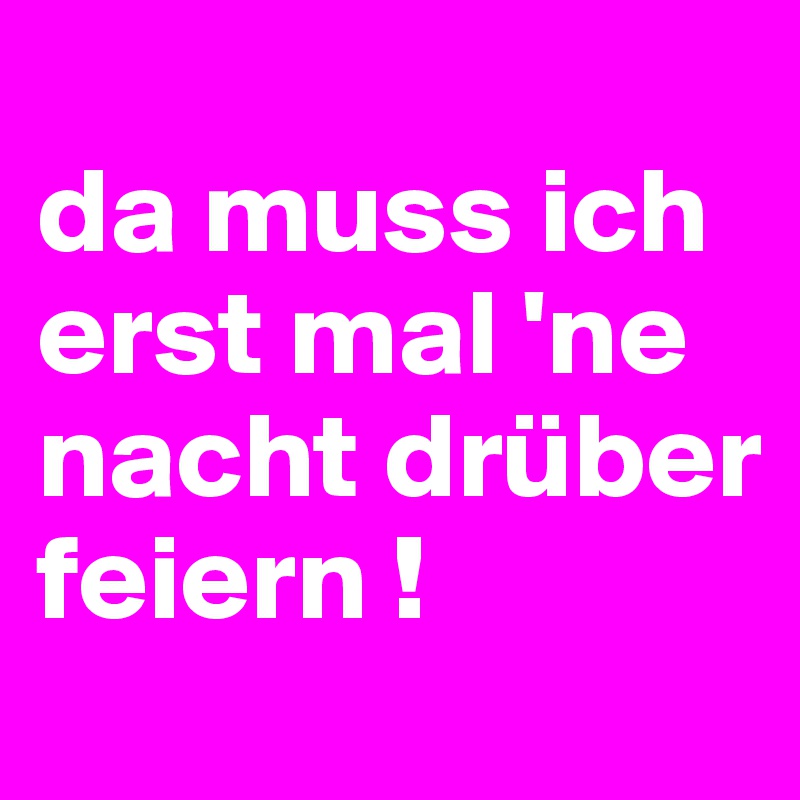 
da muss ich erst mal 'ne nacht drüber feiern !
