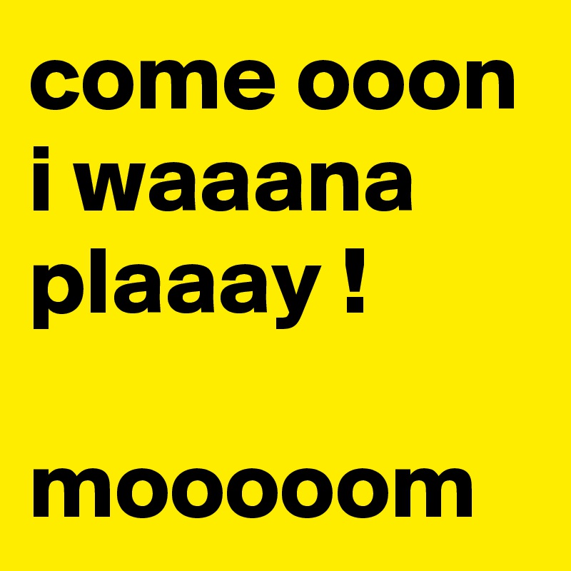 come ooon i waaana plaaay !

mooooom
