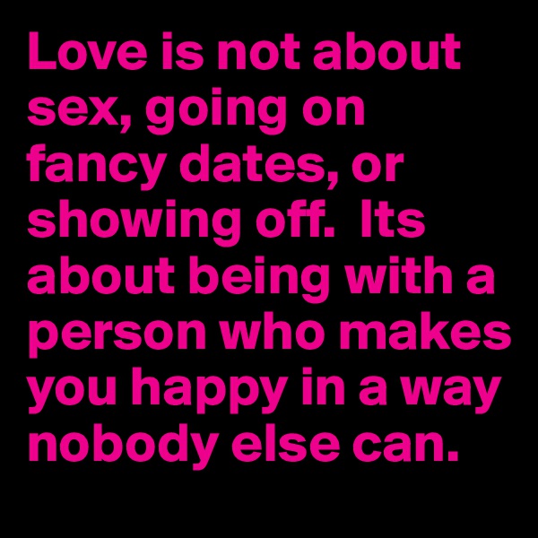 Love is not about sex, going on fancy dates, or showing off.  Its about being with a person who makes you happy in a way nobody else can.