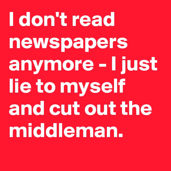 I don't read newspapers  anymore - I just lie to myself and cut out the middleman.