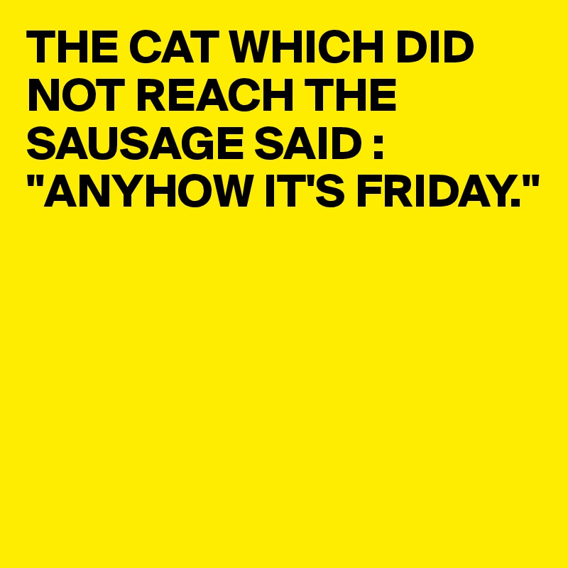 THE CAT WHICH DID NOT REACH THE SAUSAGE SAID :
"ANYHOW IT'S FRIDAY."





