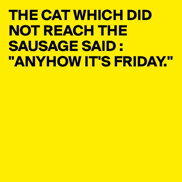 THE CAT WHICH DID NOT REACH THE SAUSAGE SAID :
"ANYHOW IT'S FRIDAY."





