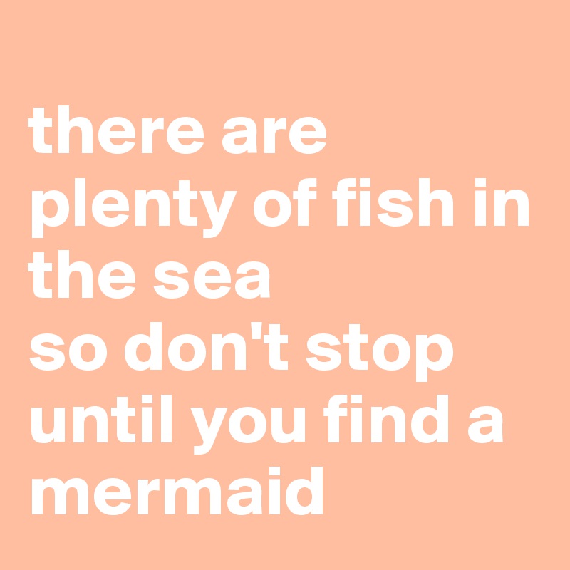 
there are plenty of fish in the sea
so don't stop until you find a mermaid 