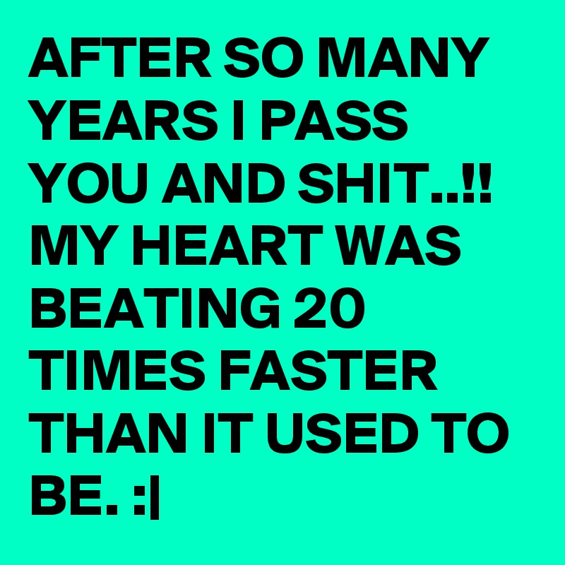AFTER SO MANY YEARS I PASS YOU AND SHIT..!! MY HEART WAS BEATING 20 TIMES FASTER THAN IT USED TO BE. :|