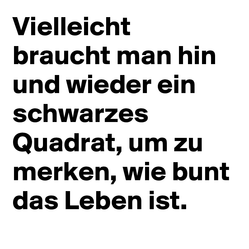 Vielleicht braucht man hin und wieder ein schwarzes Quadrat, um zu merken, wie bunt das Leben ist.