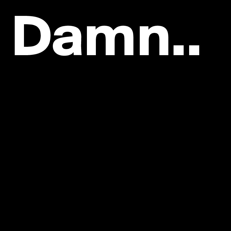 Damn..