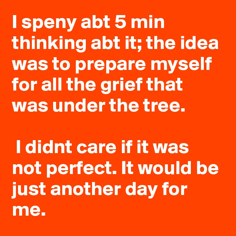 I speny abt 5 min thinking abt it; the idea was to prepare myself for all the grief that was under the tree.

 I didnt care if it was not perfect. It would be just another day for me.