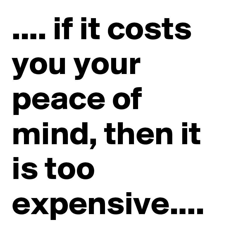 .... if it costs you your peace of mind, then it is too expensive....